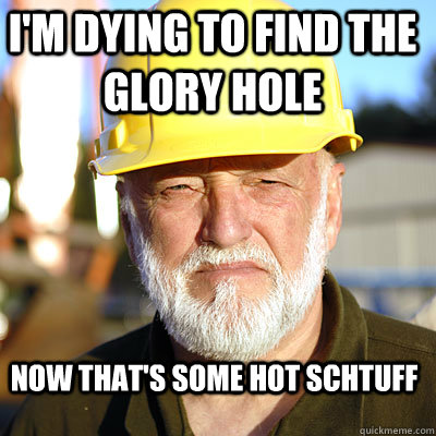 I'm dying to find the glory hole Now that's some hot schtuff  