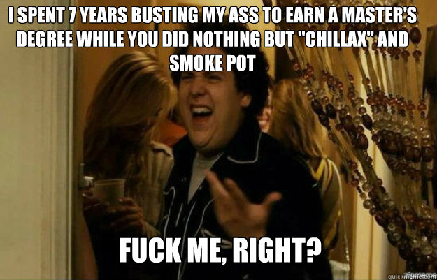 i spent 7 years busting my ass to earn a master's degree while you did nothing but 