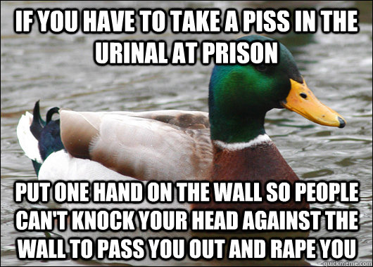 If you have to take a piss in the urinal at prison put one hand on the wall so people can't knock your head against the wall to pass you out and rape you  Actual Advice Mallard