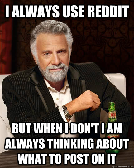 I always use reddit but when I don't i am always thinking about what to post on it  The Most Interesting Man In The World