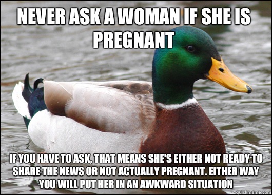 Never ask a woman if she is pregnant If you have to ask, that means she's either not ready to share the news or not actually pregnant. Either way you will put her in an awkward situation   Actual Advice Mallard