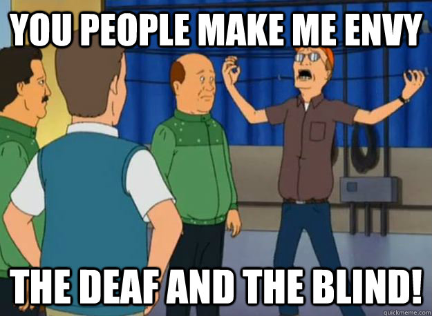 You people make me envy The Deaf and the blind!  Dale Gribble