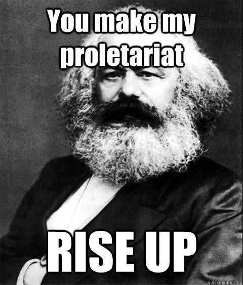 You make my proletariat RISE UP  KARL MARX
