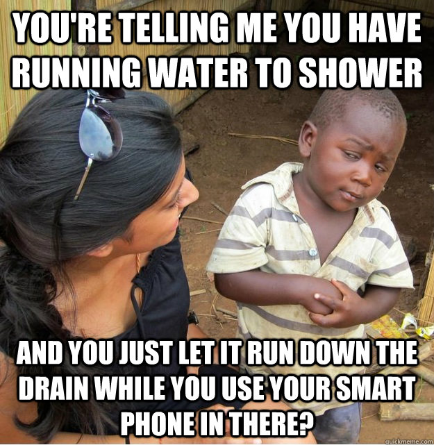You're telling me you have running water to shower and you just let it run down the drain while you use your smart phone in there?  Skeptical Third World Kid