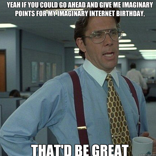 Yeah if you could go ahead and give me imaginary points for my imaginary internet birthday, THAT'D BE GREAT - Yeah if you could go ahead and give me imaginary points for my imaginary internet birthday, THAT'D BE GREAT  Misc