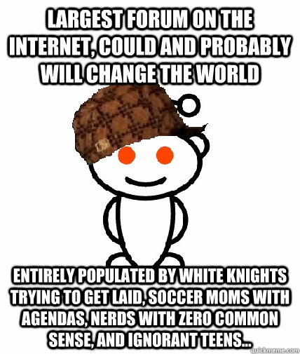 Largest forum on the internet, could and probably will change the world Entirely populated by white knights trying to get laid, soccer moms with agendas, nerds with zero common sense, and ignorant teens...  Scumbag Reddit