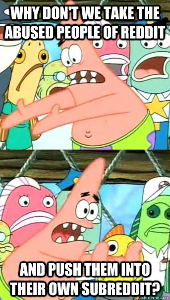 Why don't we take the abused people of reddit and push them into their own subreddit?   Push it somewhere else Patrick