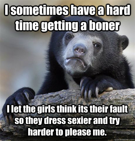 I sometimes have a hard time getting a boner I let the girls think its their fault so they dress sexier and try harder to please me.  Confession Bear