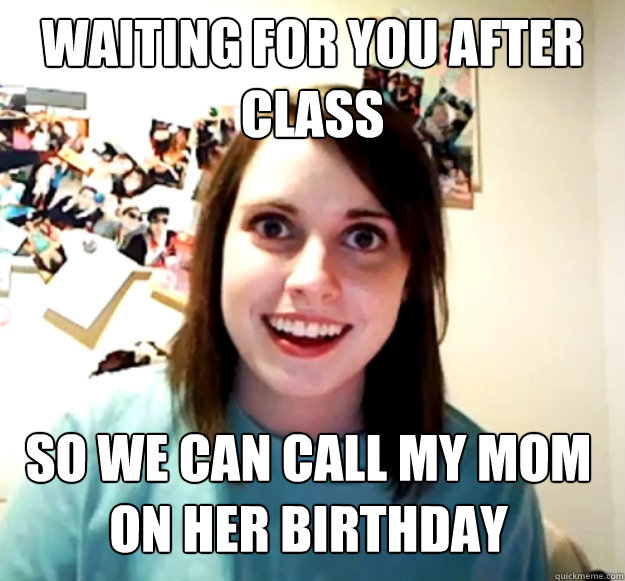 waiting for you after class so we can call my mom on her birthday   Overly Attached Girlfriend