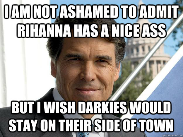 I AM NOT ashamed to admit rihanna has a nice ass but i wish darkies would stay on their side of town  Rick perry