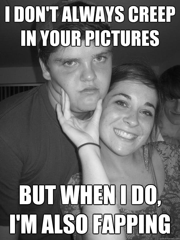 I don't always creep in your pictures but when i do, i'm also fapping  