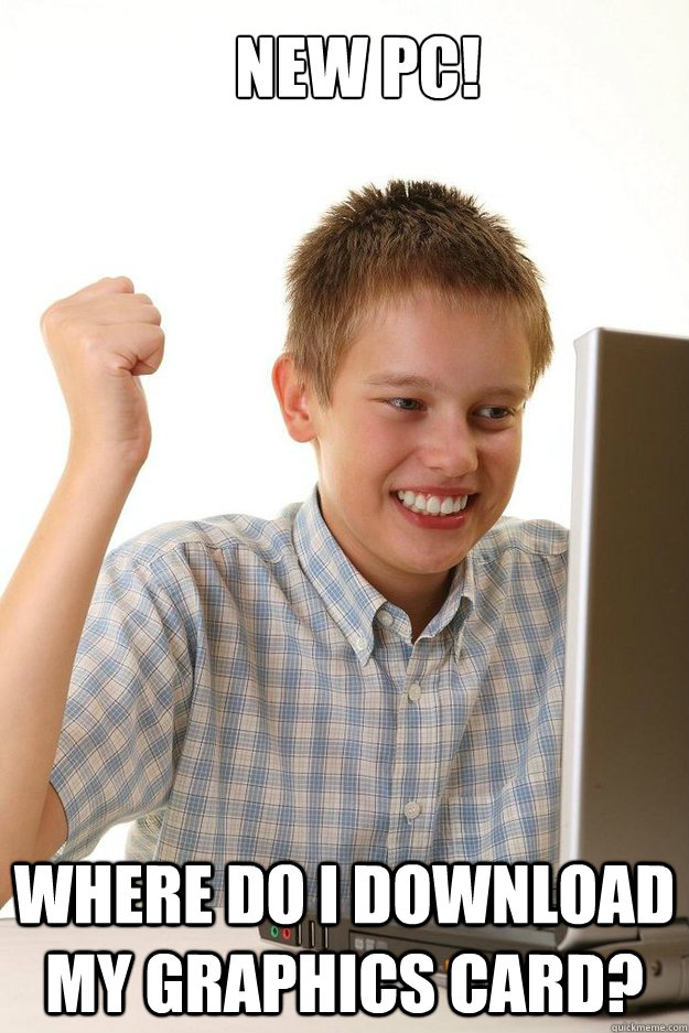 NEW PC! WHERE DO I DOWNLOAD MY GRAPHICS CARD? - NEW PC! WHERE DO I DOWNLOAD MY GRAPHICS CARD?  first time internet kid