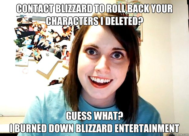 Contact Blizzard to roll back your characters I deleted? Guess what? 
I burned down Blizzard Entertainment  Overly Attached Girlfriend