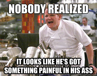 Nobody realized  it looks like he's got something painful in his ass  Chef Ramsay