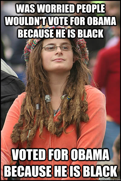 Was worried people wouldn't vote for Obama because he is black Voted for Obama because he is black  - Was worried people wouldn't vote for Obama because he is black Voted for Obama because he is black   College Liberal
