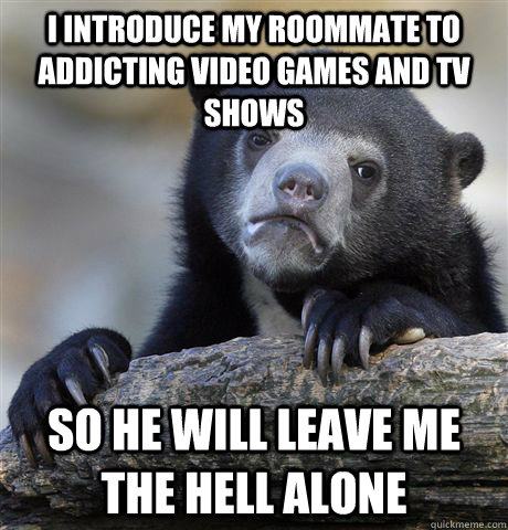 I introduce my roommate to addicting video games and TV shows  So he will leave me the Hell alone  Confession Bear
