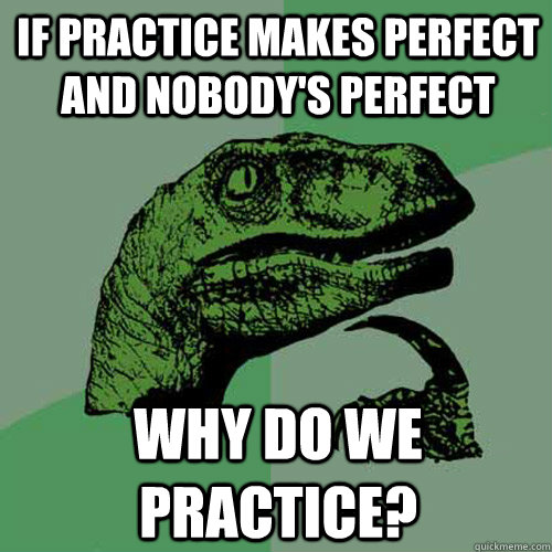 If practice makes perfect and nobody's perfect why do we practice? - If practice makes perfect and nobody's perfect why do we practice?  Philosoraptor