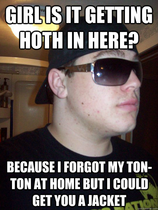 Girl is it getting hoth in here? Because i forgot my ton-ton at home but i could get you a jacket  