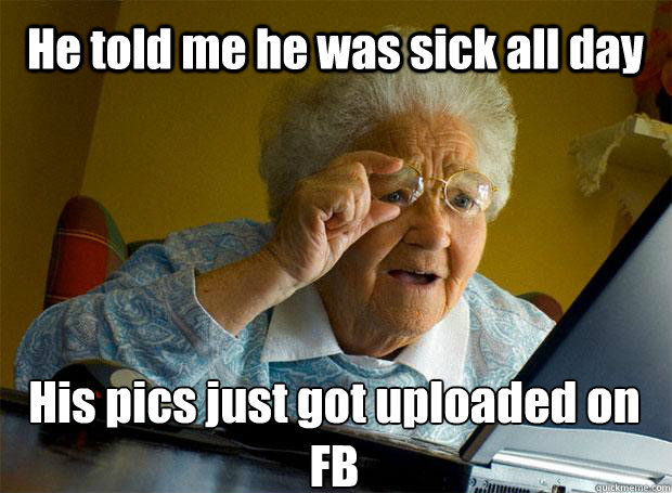 He told me he was sick all day His pics just got uploaded on FB    Grandma finds the Internet
