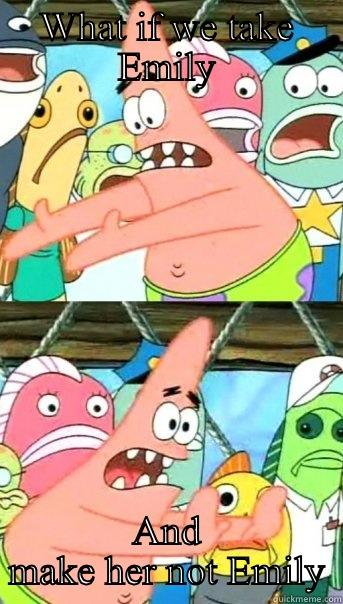 WHAT IF WE TAKE EMILY AND MAKE HER NOT EMILY Push it somewhere else Patrick