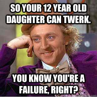 So your 12 year old daughter can twerk. YoU KNOW YOU'RE A FAILURE, RIGHT?  Condescending Wonka