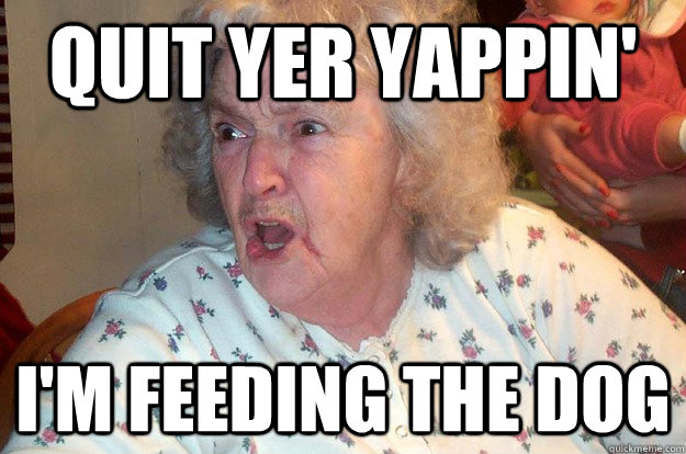 Quit yer yappin' I'm feeding the dog  