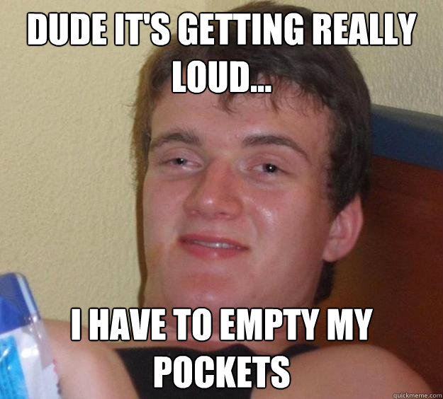 Dude it's getting really loud... I have to empty my pockets  10 Guy