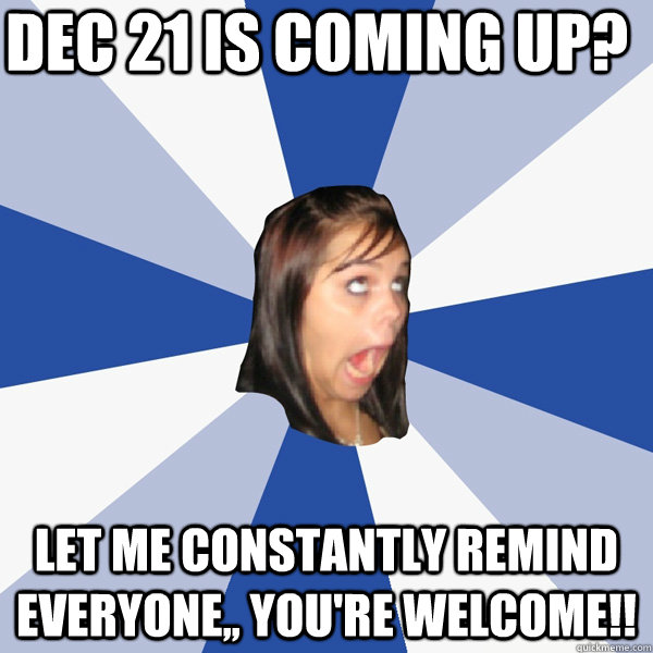 Dec 21 is coming up? Let me constantly remind everyone,, You're Welcome!!  Annoying Facebook Girl