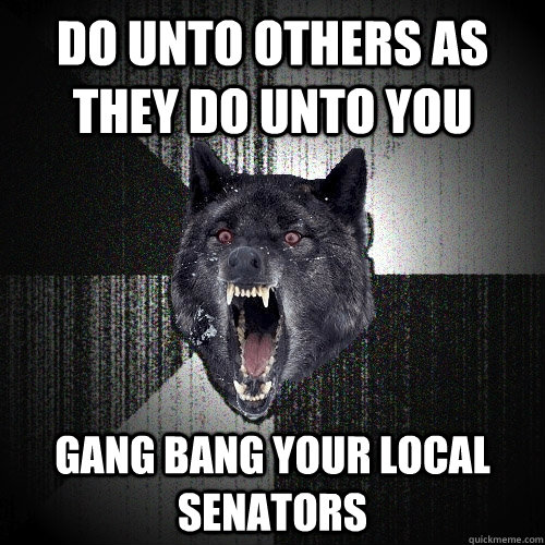 Do unto others as they do unto you gang bang your local senators  Insanity Wolf