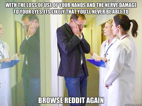 with the loss of use of your hands and the nerve damage to your eyes, its likely that you'll never be able to  browse reddit again - with the loss of use of your hands and the nerve damage to your eyes, its likely that you'll never be able to  browse reddit again  Breaking Bad News