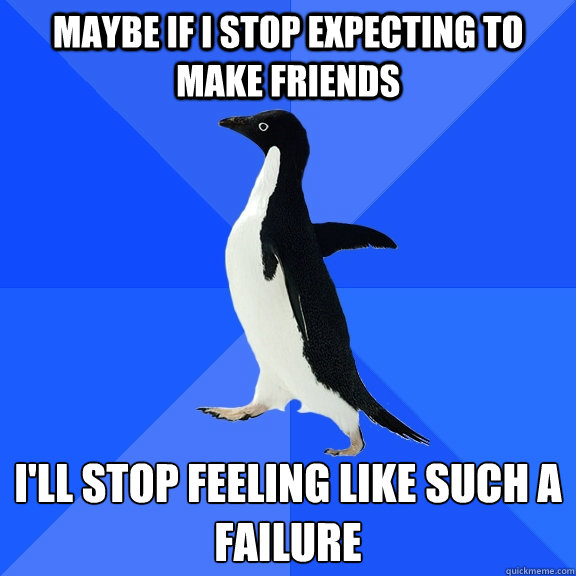 Maybe if I stop expecting to make friends I'll stop feeling like such a failure  Socially Awkward Penguin