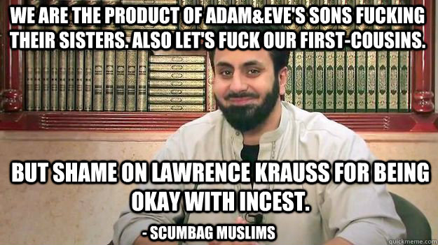 We are the product of Adam&Eve's sons fucking their sisters. Also let's fuck our first-cousins. But shame on lawrence krauss for being okay with incest. - scumbag muslims - We are the product of Adam&Eve's sons fucking their sisters. Also let's fuck our first-cousins. But shame on lawrence krauss for being okay with incest. - scumbag muslims  Misc