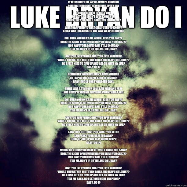  Luke Bryan Do I 
Baby, what are we becoming?
It feels just like we're always running
Rolling through the motions every day

I could lean in to hold you
Or act like I don't even know you
Seems like you could care less either way

What happened to that gir  