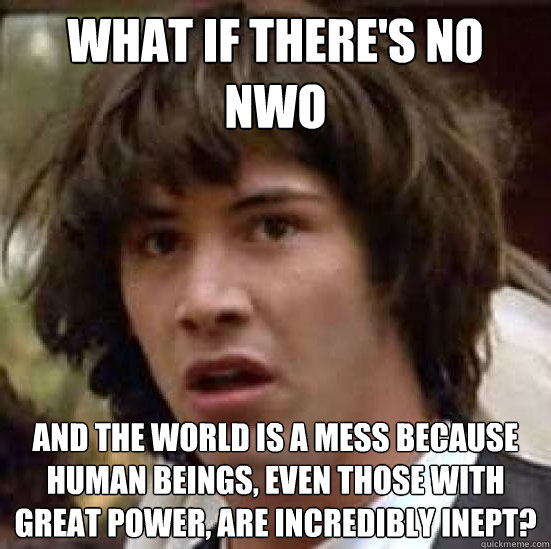 what if there's no NWO and the world is a mess because human beings, even those with great power, are incredibly inept? - what if there's no NWO and the world is a mess because human beings, even those with great power, are incredibly inept?  Conspiracy-conspiracy Keanu