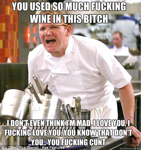 You used so much fucking wine in this bitch I don't even think I'm mad, I love you, I fucking love you, you know that don't you.. You fucking cunt  gordon ramsay