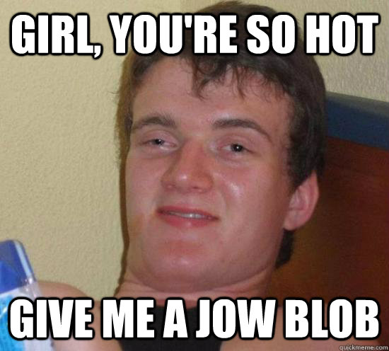 Girl, you're so hot Give me a jow blob  Really High Guy