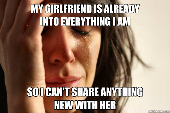 My girlfriend is already
into everything I am So I can't share anything 
new with her  First World Problems