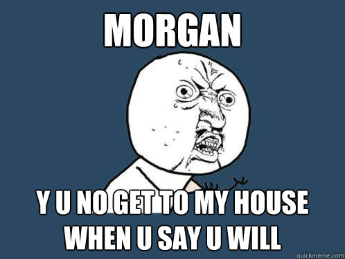 MORGAN y u no get to my house when u say u will  Y U No