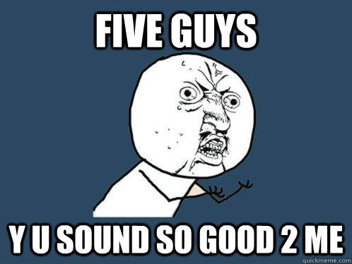 FIVE GUYS y u sound so good 2 me  Y U No