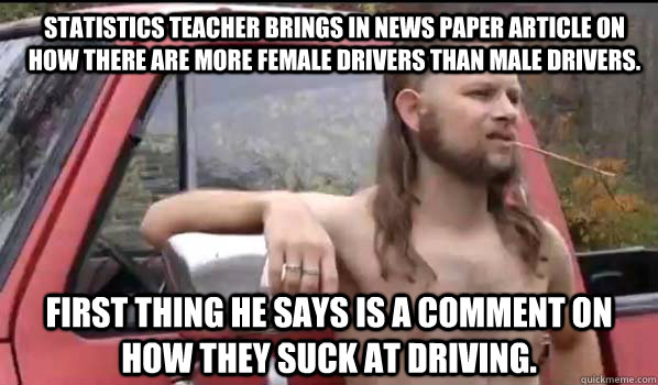 Statistics teacher brings in news paper article on how there are more female drivers than male drivers. First thing he says is a comment on how they suck at driving.  Almost Politically Correct Redneck