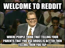 welcome to reddit where people think that telling your parents that you use drugs is better then telling them you fap. - welcome to reddit where people think that telling your parents that you use drugs is better then telling them you fap.  Welcome to Reddit