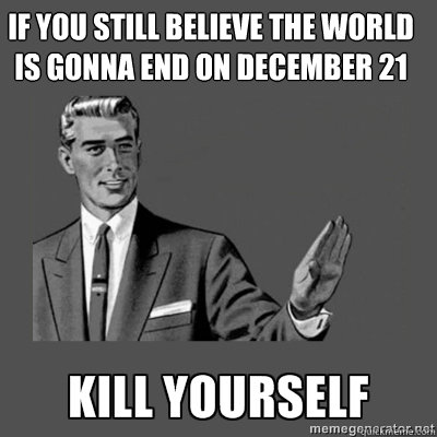 if you still believe the world is gonna end on december 21 kill yourself  kill yourself