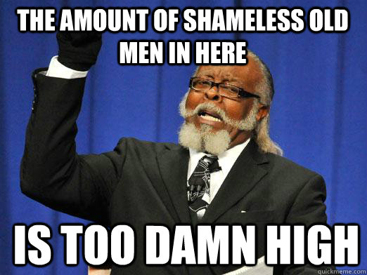 The amount of shameless old men in here is too damn high  