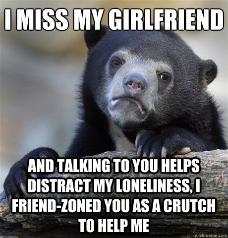 I MISS MY GIRLFRIEND AND TALKING TO YOU HELPS DISTRACT MY LONELINESS, I FRIEND-ZONED YOU AS A CRUTCH TO HELP ME  Confession Bear