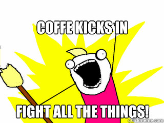 coffe kicks in fight all the things!  All The Things