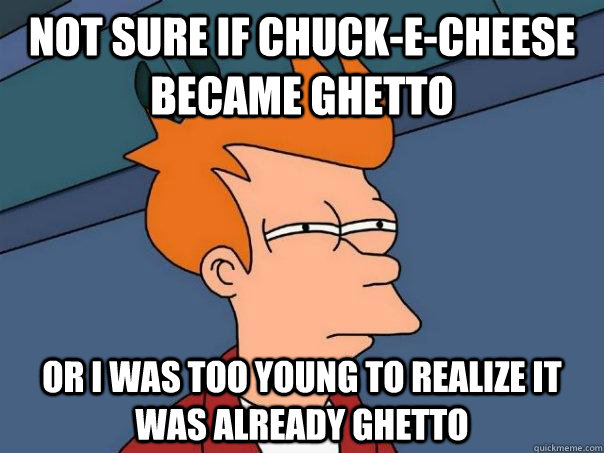 Not sure if Chuck-E-cheese became ghetto Or I was too young to realize it was already ghetto  Futurama Fry