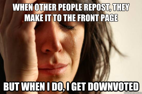 When other people repost, they make it to the front page But when I do, I get downvoted  First World Problems