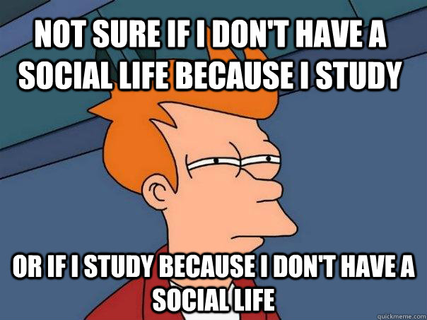 Not sure if I don't have a  social life because I study Or if I study because I don't have a social life  Futurama Fry