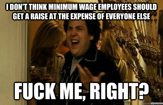 I don't think minimum wage employees should get a raise at the expense of everyone else fuck me, right?  fuckmeright