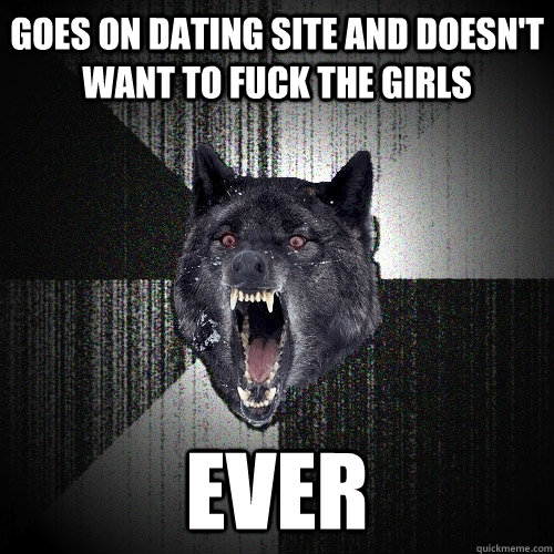goes on dating site and doesn't want to fuck the girls EVER  Insanity Wolf